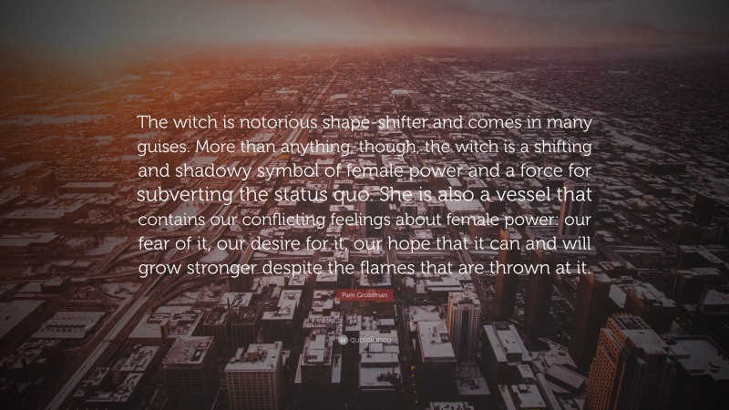 Pam Grossman Quote: “The witch is notorious shape-shifter and comes in many guises. More than anything, though, the witch is a shifting and shadowy symbol of female power and a force for subverting the status quo. She is also a vessel that contains our conflicting feelings about female power: our fear of it, our desire for it, our hope that it can and will grow stronger despite the flames that are thrown at it.”
