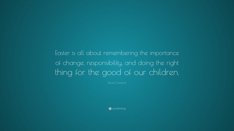 David Cameron Quote: “Easter is all about remembering the importance of change, responsibility, and doing the right thing for the good of our children.”