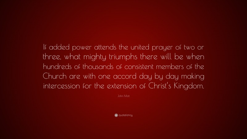 John Mott Quote: “If added power attends the united prayer of two or three, what mighty triumphs there will be when hundreds of thousands of consistent members of the Church are with one accord day by day making intercession for the extension of Christ’s Kingdom.”