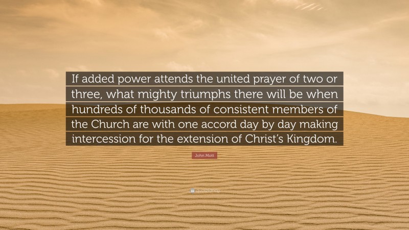 John Mott Quote: “If added power attends the united prayer of two or three, what mighty triumphs there will be when hundreds of thousands of consistent members of the Church are with one accord day by day making intercession for the extension of Christ’s Kingdom.”