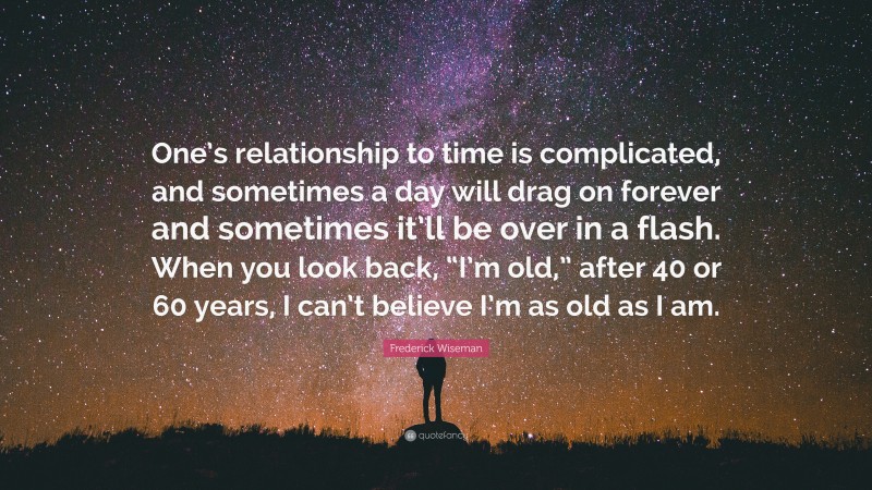 Frederick Wiseman Quote: “One’s relationship to time is complicated, and sometimes a day will drag on forever and sometimes it’ll be over in a flash. When you look back, “I’m old,” after 40 or 60 years, I can’t believe I’m as old as I am.”