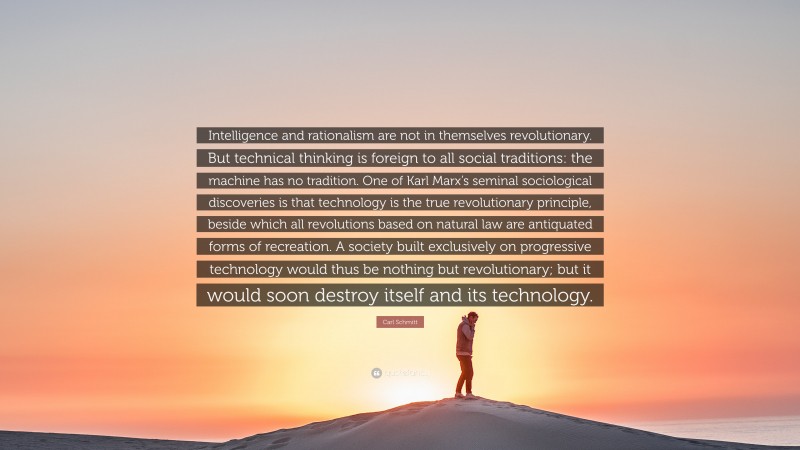 Carl Schmitt Quote: “Intelligence and rationalism are not in themselves revolutionary. But technical thinking is foreign to all social traditions: the machine has no tradition. One of Karl Marx’s seminal sociological discoveries is that technology is the true revolutionary principle, beside which all revolutions based on natural law are antiquated forms of recreation. A society built exclusively on progressive technology would thus be nothing but revolutionary; but it would soon destroy itself and its technology.”