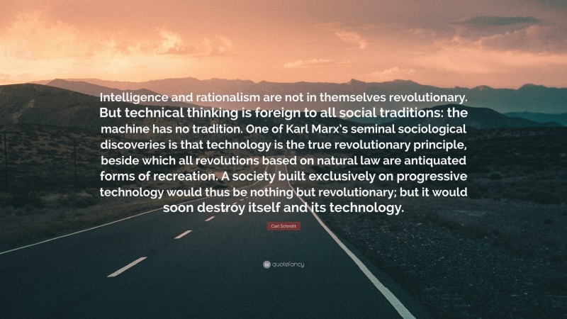 Carl Schmitt Quote: “Intelligence and rationalism are not in themselves revolutionary. But technical thinking is foreign to all social traditions: the machine has no tradition. One of Karl Marx’s seminal sociological discoveries is that technology is the true revolutionary principle, beside which all revolutions based on natural law are antiquated forms of recreation. A society built exclusively on progressive technology would thus be nothing but revolutionary; but it would soon destroy itself and its technology.”