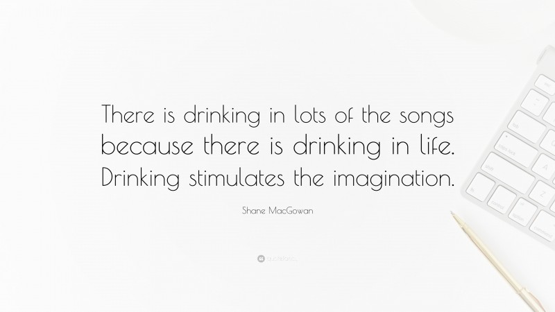 Shane MacGowan Quote: “There is drinking in lots of the songs because there is drinking in life. Drinking stimulates the imagination.”