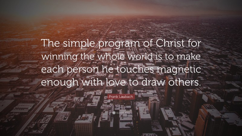 Frank Laubach Quote: “The simple program of Christ for winning the whole world is to make each person he touches magnetic enough with love to draw others.”