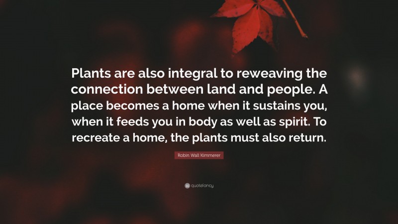 Robin Wall Kimmerer Quote: “Plants are also integral to reweaving the connection between land and people. A place becomes a home when it sustains you, when it feeds you in body as well as spirit. To recreate a home, the plants must also return.”