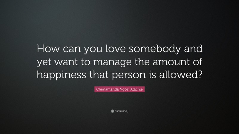 Chimamanda Ngozi Adichie Quote: “How can you love somebody and yet want to manage the amount of happiness that person is allowed?”