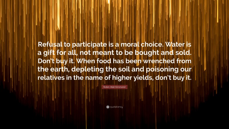 Robin Wall Kimmerer Quote: “Refusal to participate is a moral choice. Water is a gift for all, not meant to be bought and sold. Don’t buy it. When food has been wrenched from the earth, depleting the soil and poisoning our relatives in the name of higher yields, don’t buy it.”