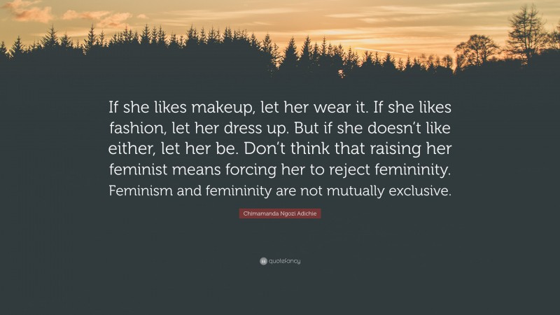 Chimamanda Ngozi Adichie Quote: “If she likes makeup, let her wear it. If she likes fashion, let her dress up. But if she doesn’t like either, let her be. Don’t think that raising her feminist means forcing her to reject femininity. Feminism and femininity are not mutually exclusive.”