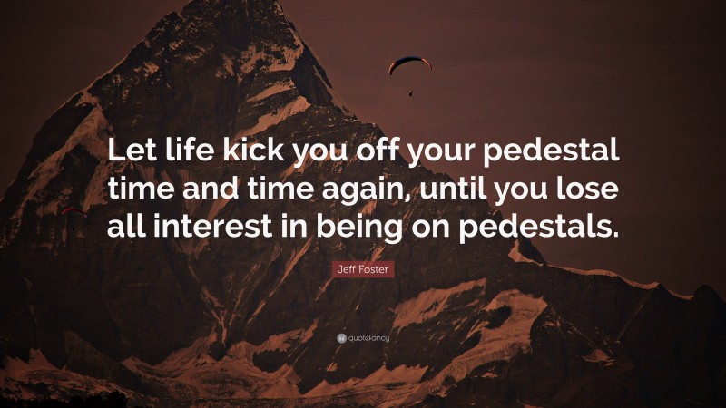 Jeff Foster Quote: “Let life kick you off your pedestal time and time again, until you lose all interest in being on pedestals.”