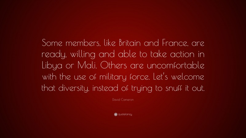 David Cameron Quote: “Some members, like Britain and France, are ready, willing and able to take action in Libya or Mali. Others are uncomfortable with the use of military force. Let’s welcome that diversity, instead of trying to snuff it out.”