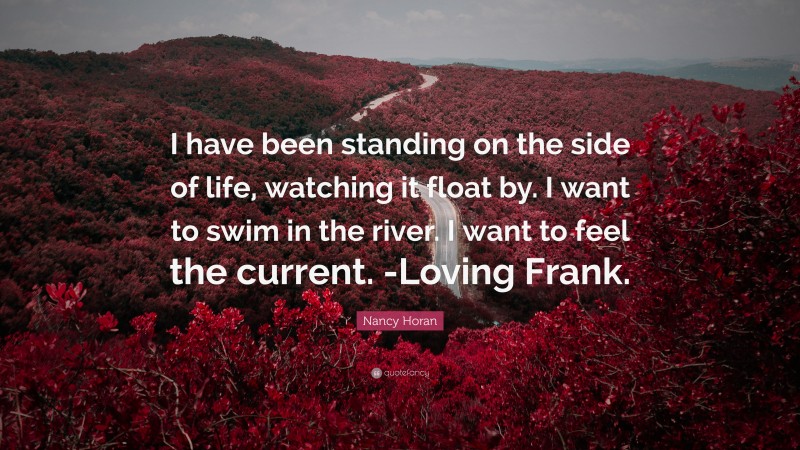 Nancy Horan Quote: “I have been standing on the side of life, watching it float by. I want to swim in the river. I want to feel the current. -Loving Frank.”