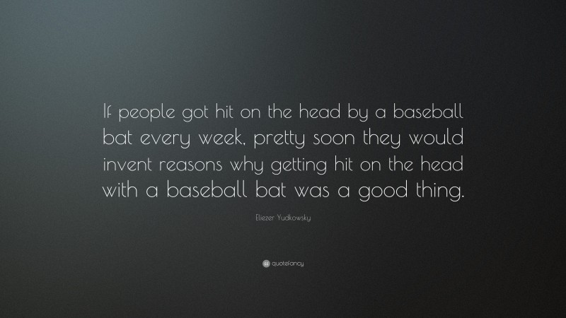 Eliezer Yudkowsky Quote: “If people got hit on the head by a baseball bat every week, pretty soon they would invent reasons why getting hit on the head with a baseball bat was a good thing.”