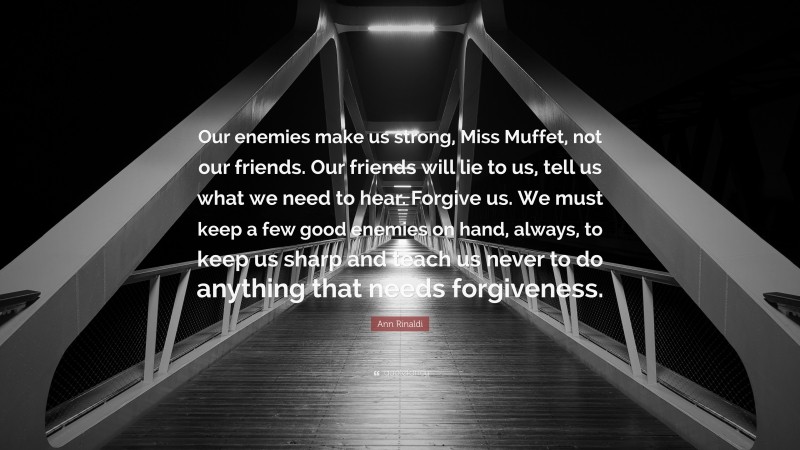 Ann Rinaldi Quote: “Our enemies make us strong, Miss Muffet, not our friends. Our friends will lie to us, tell us what we need to hear. Forgive us. We must keep a few good enemies on hand, always, to keep us sharp and teach us never to do anything that needs forgiveness.”