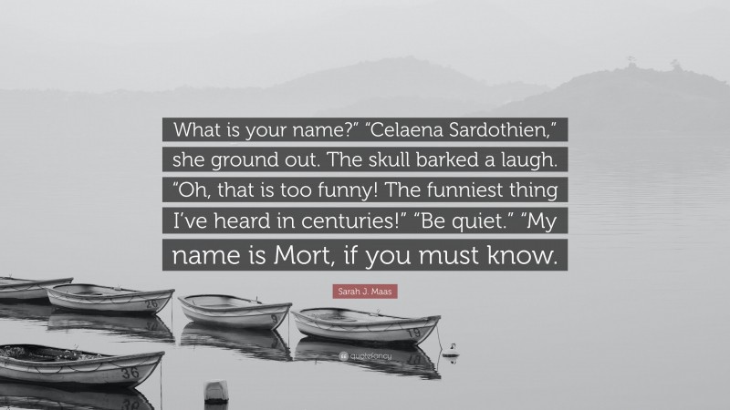 Sarah J. Maas Quote: “What is your name?” “Celaena Sardothien,” she ground out. The skull barked a laugh. “Oh, that is too funny! The funniest thing I’ve heard in centuries!” “Be quiet.” “My name is Mort, if you must know.”