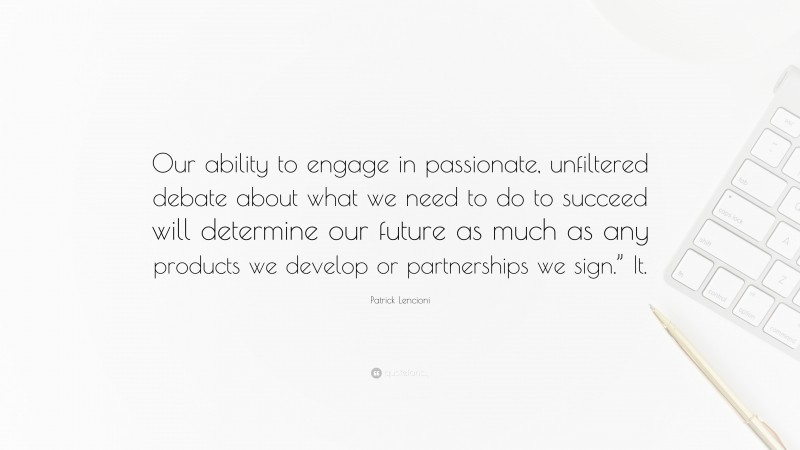 Patrick Lencioni Quote: “Our ability to engage in passionate, unfiltered debate about what we need to do to succeed will determine our future as much as any products we develop or partnerships we sign.” It.”