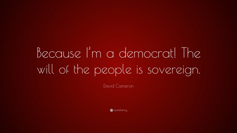 David Cameron Quote: “Because I’m a democrat! The will of the people is sovereign.”