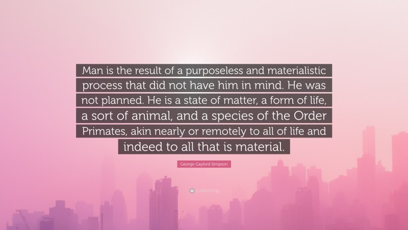 George Gaylord Simpson Quote: “Man is the result of a purposeless and materialistic process that did not have him in mind. He was not planned. He is a state of matter, a form of life, a sort of animal, and a species of the Order Primates, akin nearly or remotely to all of life and indeed to all that is material.”