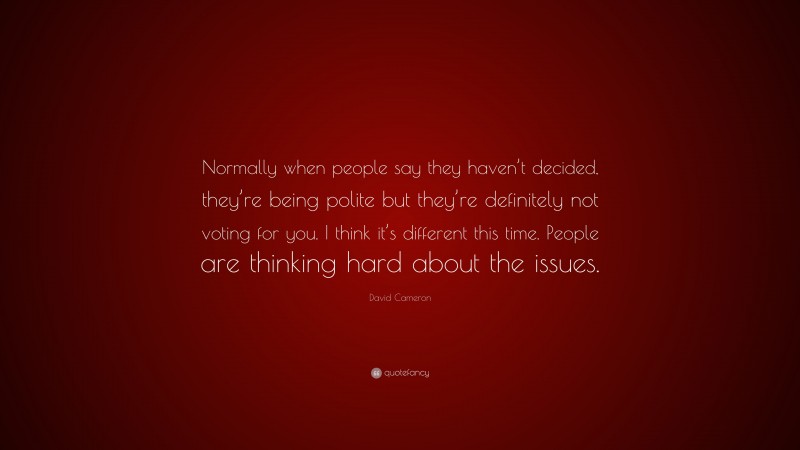 David Cameron Quote: “Normally when people say they haven’t decided, they’re being polite but they’re definitely not voting for you. I think it’s different this time. People are thinking hard about the issues.”