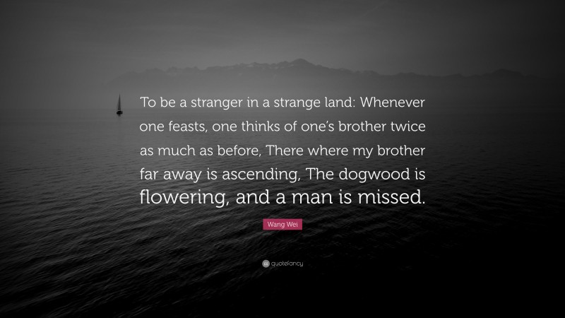 Wang Wei Quote: “To be a stranger in a strange land: Whenever one feasts, one thinks of one’s brother twice as much as before, There where my brother far away is ascending, The dogwood is flowering, and a man is missed.”