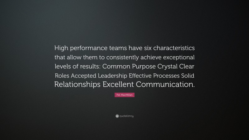 Pat MacMillan Quote: “High performance teams have six characteristics that allow them to consistently achieve exceptional levels of results: Common Purpose Crystal Clear Roles Accepted Leadership Effective Processes Solid Relationships Excellent Communication.”