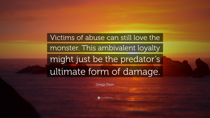 Gregg Olsen Quote: “Victims of abuse can still love the monster. This ambivalent loyalty might just be the predator’s ultimate form of damage.”
