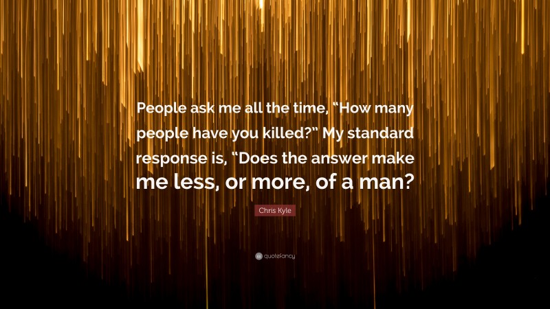 Chris Kyle Quote: “People ask me all the time, “How many people have you killed?” My standard response is, “Does the answer make me less, or more, of a man?”