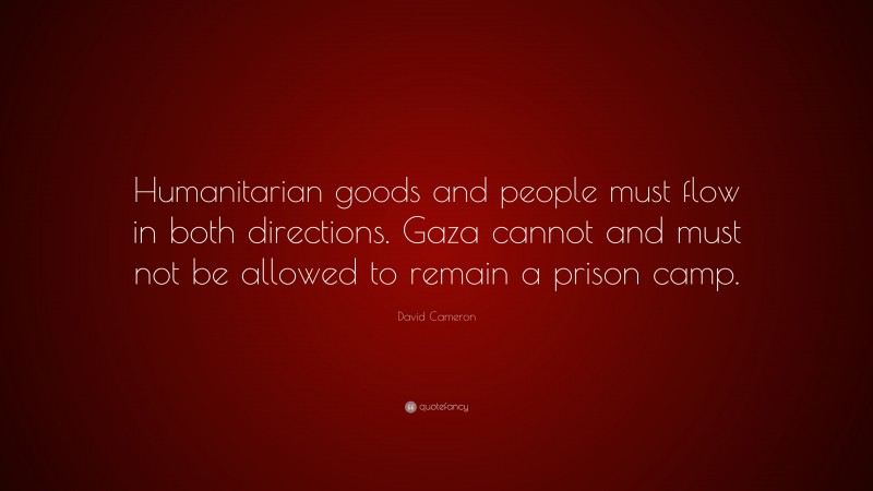 David Cameron Quote: “Humanitarian goods and people must flow in both directions. Gaza cannot and must not be allowed to remain a prison camp.”