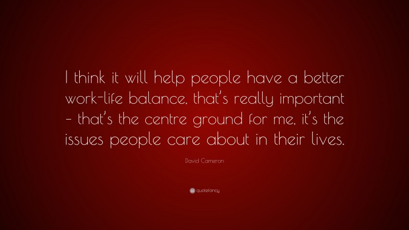 David Cameron Quote: “I think it will help people have a better work-life balance, that’s really important – that’s the centre ground for me, it’s the issues people care about in their lives.”