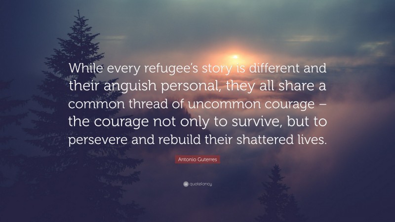 Antonio Guterres Quote: “While every refugee’s story is different and their anguish personal, they all share a common thread of uncommon courage – the courage not only to survive, but to persevere and rebuild their shattered lives.”