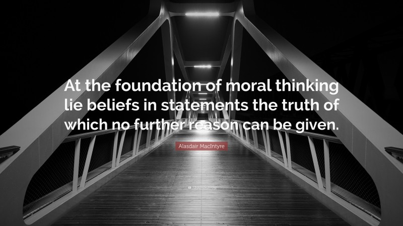 Alasdair MacIntyre Quote: “At the foundation of moral thinking lie beliefs in statements the truth of which no further reason can be given.”