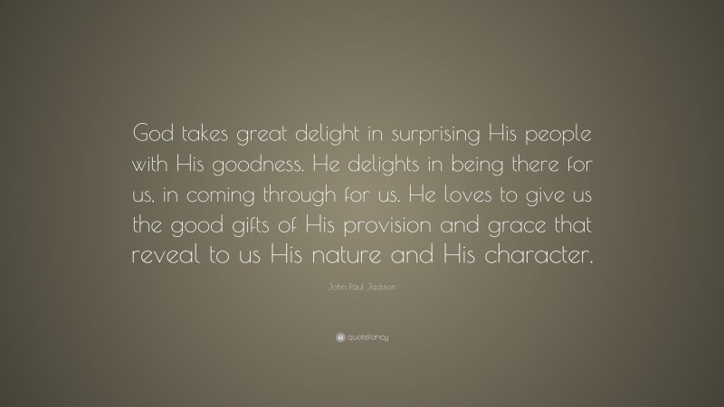 John Paul Jackson Quote: “God takes great delight in surprising His people with His goodness. He delights in being there for us, in coming through for us. He loves to give us the good gifts of His provision and grace that reveal to us His nature and His character.”