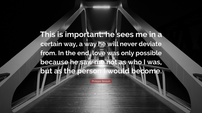 Philippe Besson Quote: “This is important: he sees me in a certain way, a way he will never deviate from. In the end, love was only possible because he saw me not as who I was, but as the person I would become.”