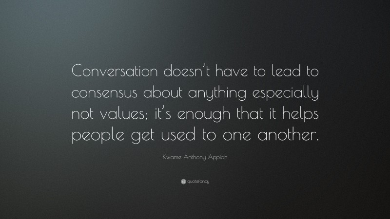 Kwame Anthony Appiah Quote: “Conversation doesn’t have to lead to consensus about anything especially not values; it’s enough that it helps people get used to one another.”