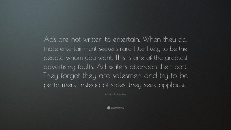 Claude C. Hopkins Quote: “Ads are not written to entertain. When they do, those entertainment seekers rare little likely to be the people whom you want. This is one of the greatest advertising faults. Ad writers abandon their part. They forgot they are salesmen and try to be performers. Instead of sales, they seek applause.”
