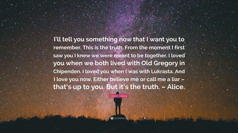Joseph Delaney Quote: “I’ll tell you something now that I want you to remember. This is the truth. From the moment I first saw you I knew we were meant to be together. I loved you when we both lived with Old Gregory in Chipenden. I loved you when I was with Lukrasta. And I love you now. Either believe me or call me a liar – that’s up to you. But it’s the truth. – Alice.”