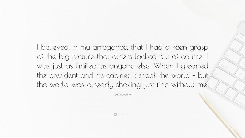 Neal Shusterman Quote: “I believed, in my arrogance, that I had a keen grasp of the big picture that others lacked. But of course, I was just as limited as anyone else. When I gleaned the president and his cabinet, it shook the world – but the world was already shaking just fine without me.”