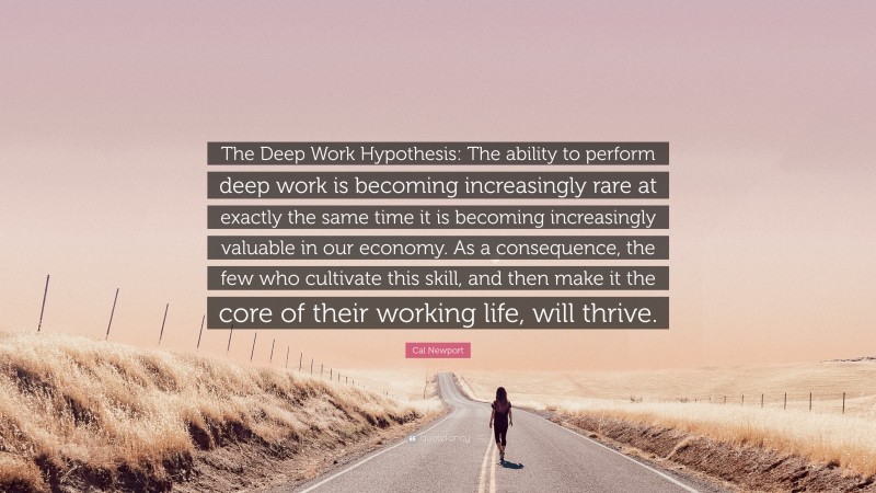 Cal Newport Quote: “The Deep Work Hypothesis: The ability to perform deep work is becoming increasingly rare at exactly the same time it is becoming increasingly valuable in our economy. As a consequence, the few who cultivate this skill, and then make it the core of their working life, will thrive.”