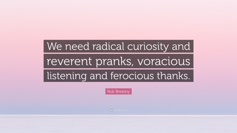 Rob Brezsny Quote: “We need radical curiosity and reverent pranks, voracious listening and ferocious thanks.”