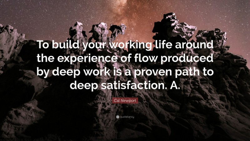 Cal Newport Quote: “To build your working life around the experience of flow produced by deep work is a proven path to deep satisfaction. A.”