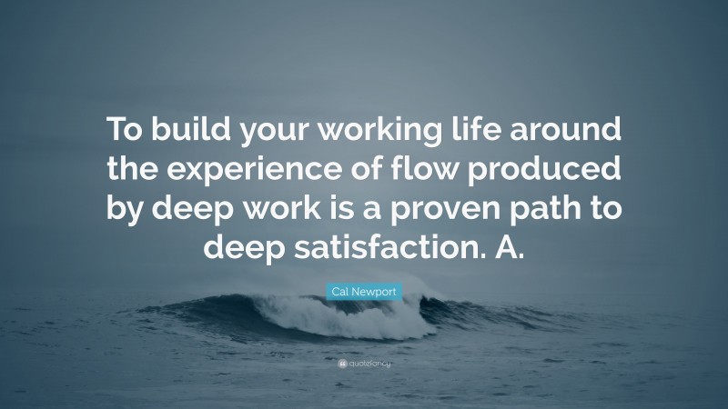 Cal Newport Quote: “To build your working life around the experience of flow produced by deep work is a proven path to deep satisfaction. A.”