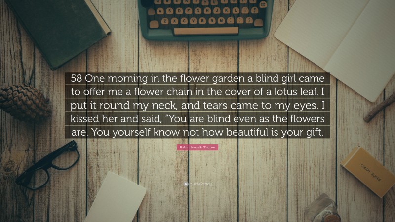 Rabindranath Tagore Quote: “58 One morning in the flower garden a blind girl came to offer me a flower chain in the cover of a lotus leaf. I put it round my neck, and tears came to my eyes. I kissed her and said, “You are blind even as the flowers are. You yourself know not how beautiful is your gift.”