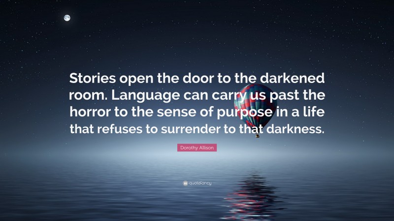 Dorothy Allison Quote: “Stories open the door to the darkened room. Language can carry us past the horror to the sense of purpose in a life that refuses to surrender to that darkness.”