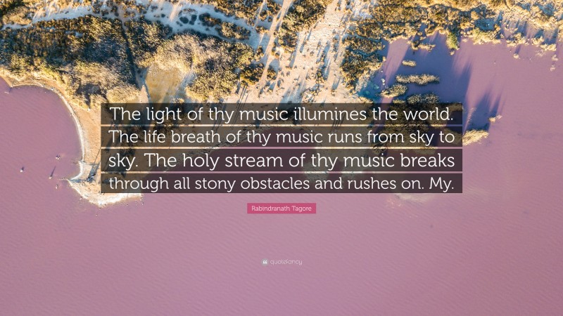 Rabindranath Tagore Quote: “The light of thy music illumines the world. The life breath of thy music runs from sky to sky. The holy stream of thy music breaks through all stony obstacles and rushes on. My.”