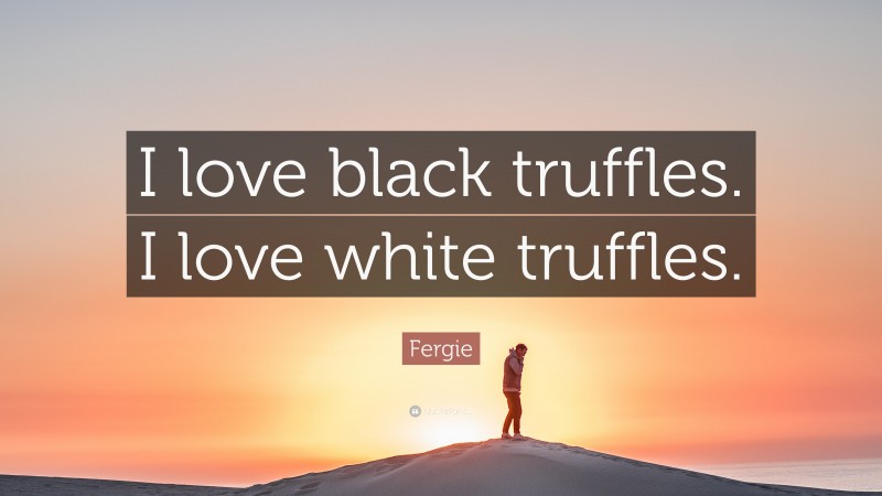 Fergie Quote: “I love black truffles. I love white truffles.”