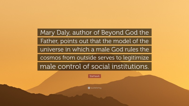 Starhawk Quote: “Mary Daly, author of Beyond God the Father, points out that the model of the universe in which a male God rules the cosmos from outside serves to legitimize male control of social institutions.”