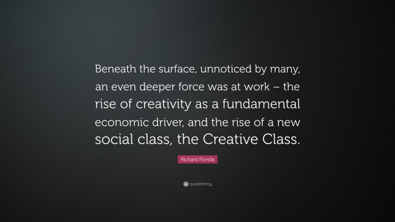 Richard Florida Quote: “Beneath the surface, unnoticed by many, an even deeper force was at work – the rise of creativity as a fundamental economic driver, and the rise of a new social class, the Creative Class.”