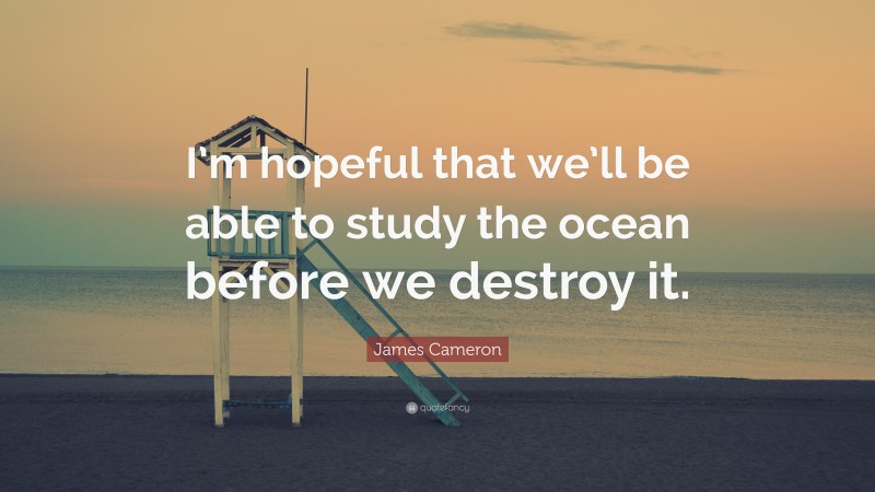 James Cameron Quote: “I’m hopeful that we’ll be able to study the ocean before we destroy it.”