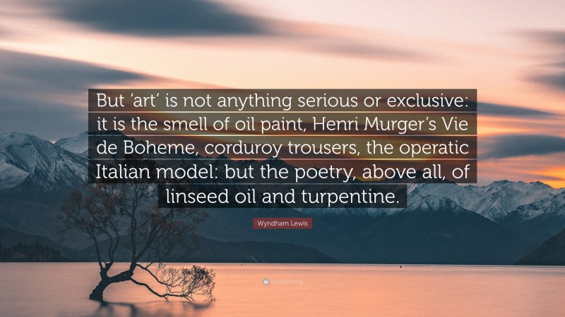 Wyndham Lewis Quote: “But ‘art’ is not anything serious or exclusive: it is the smell of oil paint, Henri Murger’s Vie de Boheme, corduroy trousers, the operatic Italian model: but the poetry, above all, of linseed oil and turpentine.”