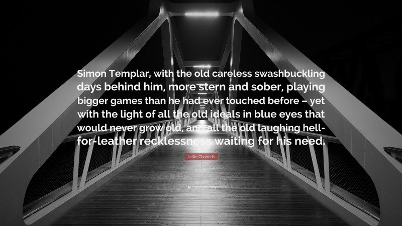 Leslie Charteris Quote: “Simon Templar, with the old careless swashbuckling days behind him, more stern and sober, playing bigger games than he had ever touched before – yet with the light of all the old ideals in blue eyes that would never grow old, and all the old laughing hell-for-leather recklessness waiting for his need.”
